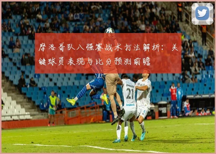 摩洛哥队八强赛战术打法解析：关键球员表现与比分预测前瞻