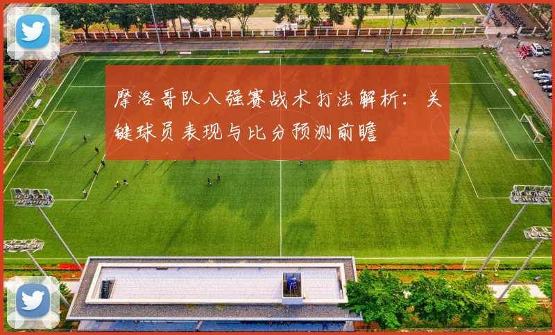 摩洛哥队八强赛战术打法解析：关键球员表现与比分预测前瞻