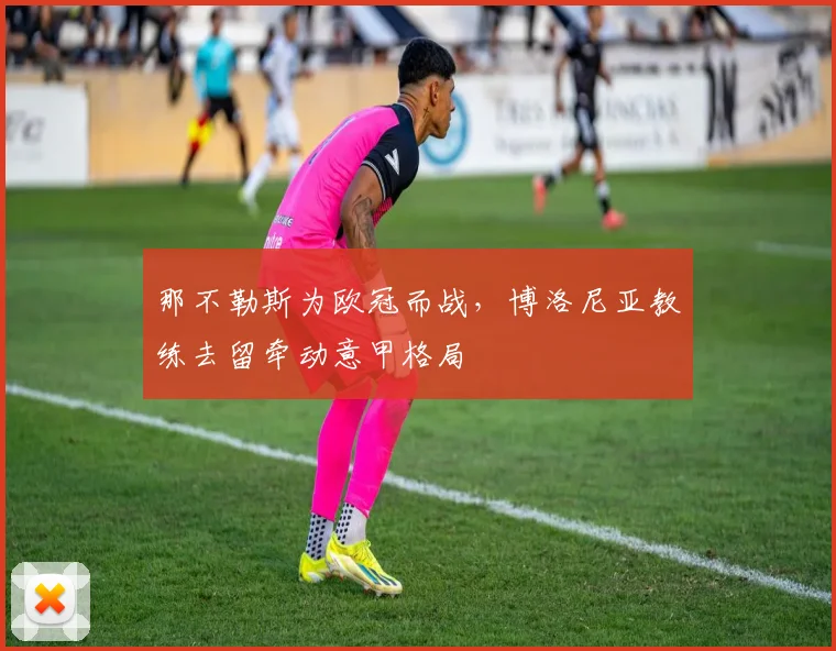 那不勒斯为欧冠而战,博洛尼亚教练去留牵动意甲格局