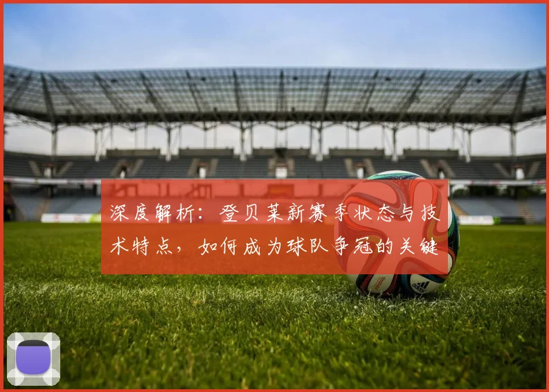 深度解析：登贝莱新赛季状态与技术特点，如何成为球队争冠的关键X因素