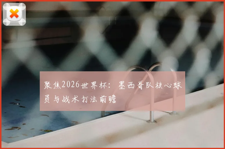 聚焦2026世界杯:墨西哥队核心球员与战术打法前瞻