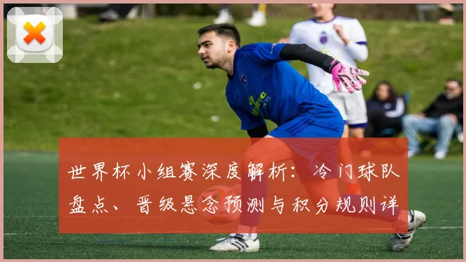 世界杯小组赛深度解析：冷门球队盘点、晋级悬念预测与积分规则详解