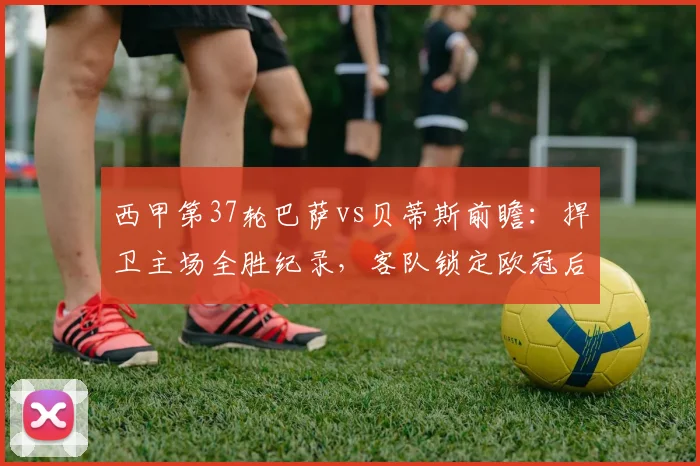 西甲第37轮巴萨vs贝蒂斯前瞻:捍卫主场全胜纪录,客队锁定欧冠后战意成疑