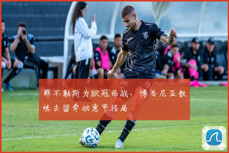 那不勒斯为欧冠而战，博洛尼亚教练去留牵动意甲格局